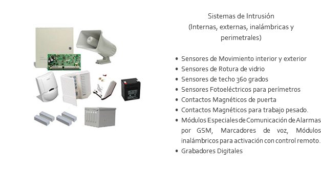 ﷯ Sistemas de Intrusión (Internas, externas, inalámbricas y perimetrales) Sensores de Movimiento interior y exterior Sensores de Rotura de vidrio Sensores de techo 360 grados Sensores Fotoeléctricos para perímetros Contactos Magnéticos de puerta Contactos Magnéticos para trabajo pesado. Módulos Especiales de Comunicación de Alarmas por GSM, Marcadores de voz, Módulos inalámbricos para activación con control remoto. Grabadores Digitales 