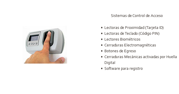 ﷯ Sistemas de Control de Acceso Lectoras de Proximidad (Tarjeta ID) Lectoras de Teclado (Código PIN) Lectores Biométricos Cerraduras Electromagnéticas Botones de Egreso Cerraduras Mecánicas activadas por Huella Digital Software para registro 