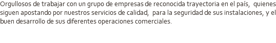 Orgullosos de trabajar con un grupo de empresas de reconocida trayectoria en el país, quienes siguen apostando por nuestros servicios de calidad, para la seguridad de sus instalaciones, y el buen desarrollo de sus diferentes operaciones comerciales.