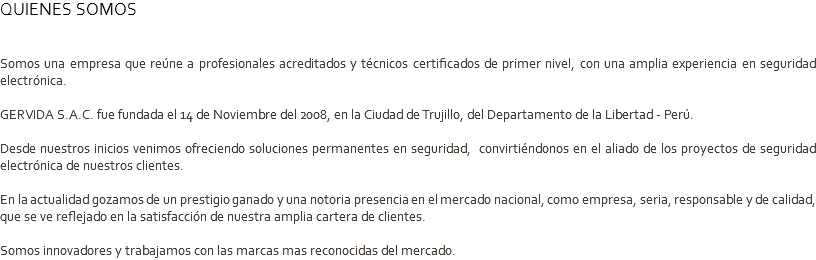 QUIENES SOMOS Somos una empresa que reúne a profesionales acreditados y técnicos certificados de primer nivel, con una amplia experiencia en seguridad electrónica. GERVIDA S.A.C. fue fundada el 14 de Noviembre del 2008, en la Ciudad de Trujillo, del Departamento de la Libertad - Perú. Desde nuestros inicios venimos ofreciendo soluciones permanentes en seguridad, convirtiéndonos en el aliado de los proyectos de seguridad electrónica de nuestros clientes. En la actualidad gozamos de un prestigio ganado y una notoria presencia en el mercado nacional, como empresa, seria, responsable y de calidad, que se ve reflejado en la satisfacción de nuestra amplia cartera de clientes. Somos innovadores y trabajamos con las marcas mas reconocidas del mercado.