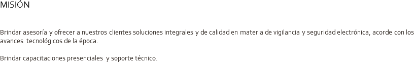 MISIÓN Brindar asesoría y ofrecer a nuestros clientes soluciones integrales y de calidad en materia de vigilancia y seguridad electrónica, acorde con los avances tecnológicos de la época. Brindar capacitaciones presenciales y soporte técnico.